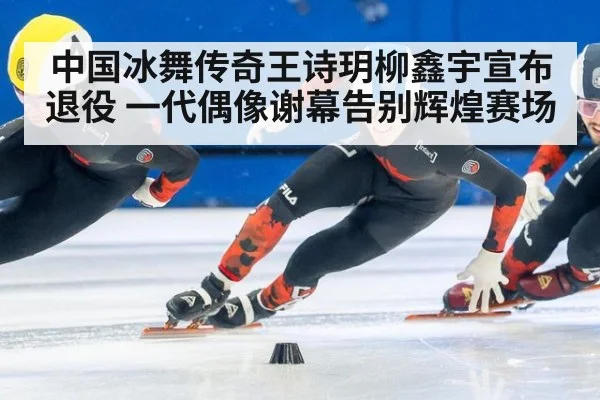 中国冰舞传奇王诗玥柳鑫宇宣布退役 一代偶像谢幕告别辉煌赛场