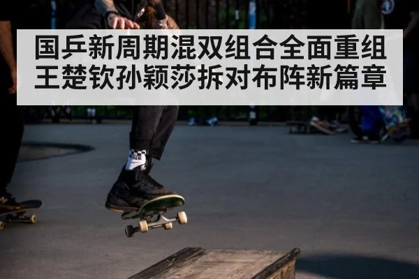 国乒新周期混双组合全面重组 王楚钦孙颖莎拆对布阵新篇章